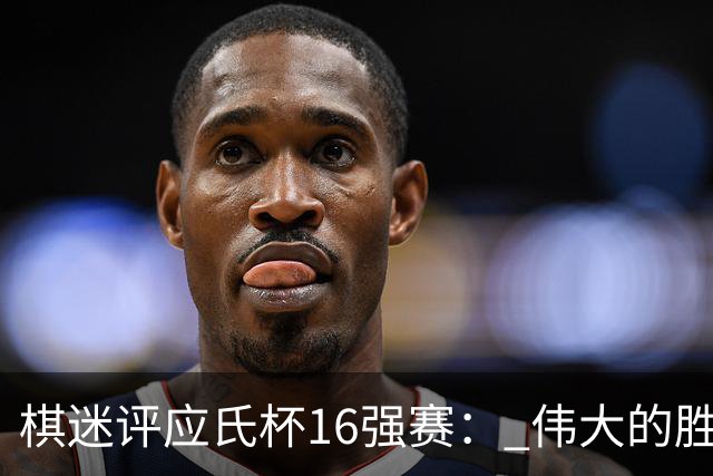 棋迷评应氏杯16强赛： 伟大的胜利！给王星昊满分